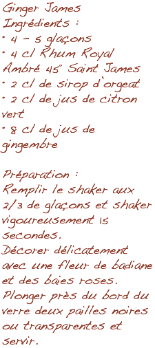 Ginger James Ingrédients : • 4 - 5 glaçons • 4 cl Rhum Royal Ambré 45° Saint James • 2 cl de sirop d’orgeat • 2 cl de jus de citron vert • 8 cl de jus de gingembre Préparation : Remplir le shaker aux 2/3 de glaçons et shaker vigoureusement 15 secondes. Décorer délicatement avec une fleur de badiane et des baies roses. Plonger près du bord du verre deux pailles noires ou transparentes et servir.