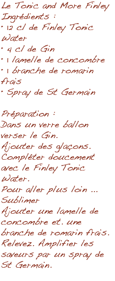 Le Tonic and More Finley Ingrédients : • 12 cl de Finley Tonic Water • 4 cl de Gin • 1 lamelle de concombre • 1 branche de romarin frais • Spray de St Germain Préparation : Dans un verre ballon verser le Gin. Ajouter des glaçons. Compléter doucement avec le Finley Tonic Water. Pour aller plus loin ... Sublimer Ajouter une lamelle de concombre et. une branche de romarin frais. Relevez. Amplifier les saveurs par un spray de St Germain. 