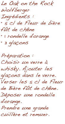 Le Oak on the Rock Wolfberger Ingrédients : • 5 cl de Fleur de bière fût de chêne • 1 rondelle d'orange • 3 glaçons Préparation : Choisir un verre à whisky. Ajouter les glaçons dans le verre. Verser les 5 cl de Fleur de Bière fût de chêne. Déposer une rondelle d'orange. Prendre une grande cuillère et remuer. 