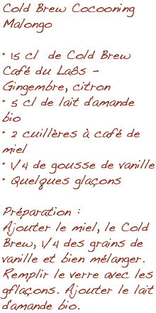 Cold Brew Cocooning Malongo • 15 cl de Cold Brew Café du Laôs - Gingembre, citron • 5 cl de lait d'amande bio • 2 cuillères à café de miel • 1/4 de gousse de vanille • Quelques glaçons Préparation : Ajouter le miel, le Cold Brew, 1/4 des grains de vanille et bien mélanger. Remplir le verre avec les gflaçons. Ajouter le lait d'amande bio.