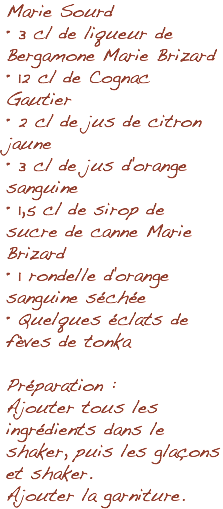 Marie Sourd • 3 cl de liqueur de Bergamone Marie Brizard • 12 cl de Cognac Gautier • 2 cl de jus de citron jaune • 3 cl de jus d'orange sanguine • 1,5 cl de sirop de sucre de canne Marie Brizard • 1 rondelle d'orange sanguine séchée • Quelques éclats de fèves de tonka Préparation : Ajouter tous les ingrédients dans le shaker, puis les glaçons et shaker. Ajouter la garniture.