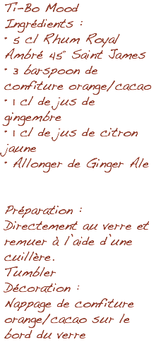 Ti-Bo Mood Ingrédients : • 5 cl Rhum Royal Ambré 45° Saint James • 3 barspoon de confiture orange/cacao • 1 cl de jus de gingembre • 1 cl de jus de citron jaune • Allonger de Ginger Ale Préparation : Directement au verre et remuer à l’aide d’une cuillère. Tumbler Décoration : Nappage de confiture orange/cacao sur le bord du verre