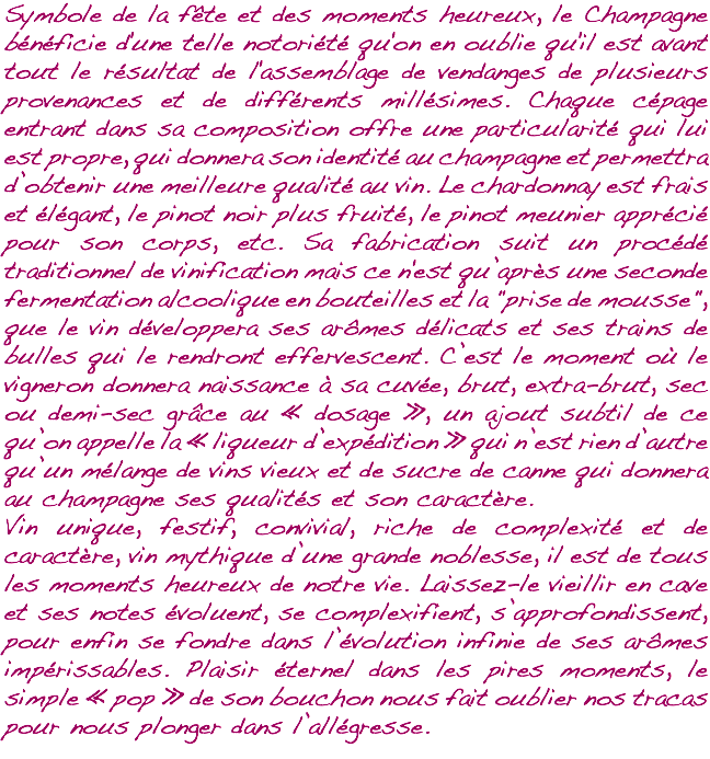 Symbole de la fête et des moments heureux, le Champagne bénéficie d'une telle notoriété qu'on en oublie qu'il est avant tout le résultat de l'assemblage de vendanges de plusieurs provenances et de différents millésimes. Chaque cépage entrant dans sa composition offre une particularité qui lui est propre, qui donnera son identité au champagne et permettra d’obtenir une meilleure qualité au vin. Le chardonnay est frais et élégant, le pinot noir plus fruité, le pinot meunier apprécié pour son corps, etc. Sa fabrication suit un procédé traditionnel de vinification mais ce n'est qu’après une seconde fermentation alcoolique en bouteilles et la "prise de mousse", que le vin développera ses arômes délicats et ses trains de bulles qui le rendront effervescent. C’est le moment où le vigneron donnera naissance à sa cuvée, brut, extra-brut, sec ou demi-sec grâce au « dosage », un ajout subtil de ce qu’on appelle la « liqueur d’expédition » qui n’est rien d’autre qu’un mélange de vins vieux et de sucre de canne qui donnera au champagne ses qualités et son caractère. Vin unique, festif, convivial, riche de complexité et de caractère, vin mythique d’une grande noblesse, il est de tous les moments heureux de notre vie. Laissez-le vieillir en cave et ses notes évoluent, se complexifient, s’approfondissent, pour enfin se fondre dans l’évolution infinie de ses arômes impérissables. Plaisir éternel dans les pires moments, le simple « pop » de son bouchon nous fait oublier nos tracas pour nous plonger dans l’allégresse.