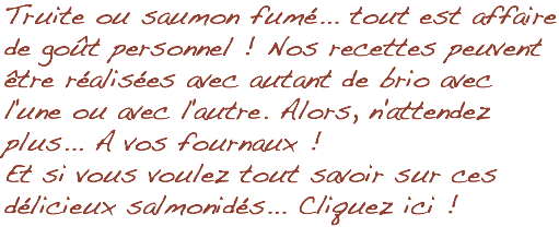 Truite ou saumon fumé... tout est affaire de goût personnel ! Nos recettes peuvent être réalisées avec autant de brio avec l'une ou avec l'autre. Alors, n'attendez plus... A vos fournaux ! Et si vous voulez tout savoir sur ces délicieux salmonidés... Cliquez ici !