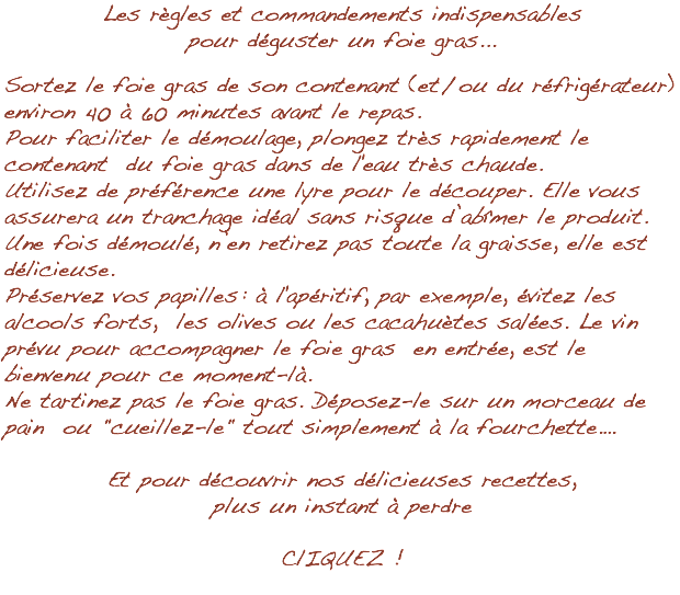 Les règles et commandements indispensables pour déguster un foie gras... Sortez le foie gras de son contenant (et / ou du réfrigérateur) environ 40 à 60 minutes avant le repas. Pour faciliter le démoulage, plongez très rapidement le contenant du foie gras dans de l'eau très chaude. Utilisez de préférence une lyre pour le découper. Elle vous assurera un tranchage idéal sans risque d’abîmer le produit. Une fois démoulé, n’en retirez pas toute la graisse, elle est délicieuse. Préservez vos papilles : à l'apéritif, par exemple, évitez les alcools forts, les olives ou les cacahuètes salées. Le vin prévu pour accompagner le foie gras en entrée, est le bienvenu pour ce moment-là. Ne tartinez pas le foie gras. Déposez-le sur un morceau de pain ou "cueillez-le" tout simplement à la fourchette.… Et pour découvrir nos délicieuses recettes, plus un instant à perdre ClIQUEZ !