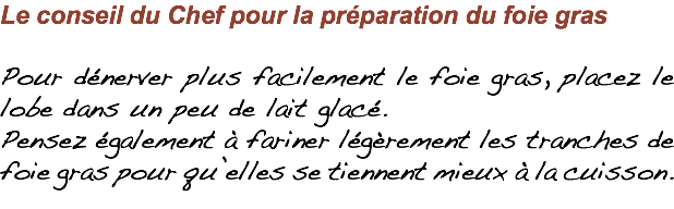 Le conseil du Chef pour la préparation du foie gras Pour dénerver plus facilement le foie gras, placez le lobe dans un peu de lait glacé. Pensez également à fariner légèrement les tranches de foie gras pour qu’elles se tiennent mieux à la cuisson.