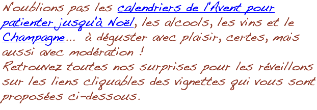 N'oublions pas les calendriers de l'Avent pour patienter jusqu'à Noël, les alcools, les vins et le Champagne... à déguster avec plaisir, certes, mais aussi avec modération ! Retrouvez toutes nos surprises pour les réveillons sur les liens cliquables des vignettes qui vous sont proposées ci-dessous.